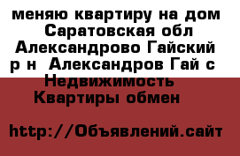 меняю квартиру на дом  - Саратовская обл., Александрово-Гайский р-н, Александров Гай с. Недвижимость » Квартиры обмен   